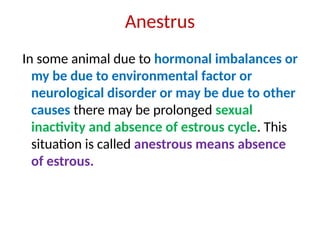 Anestrus
In some animal due to hormonal imbalances or
my be due to environmental factor or
neurological disorder or may be due to other
causes there may be prolonged sexual
inactivity and absence of estrous cycle. This
situation is called anestrous means absence
of estrous.
 