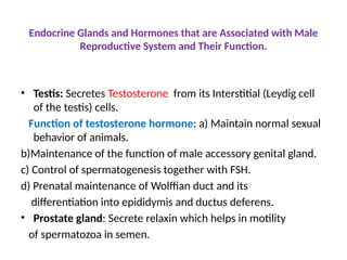 Endocrine Glands and Hormones that are Associated with Male
Reproductive System and Their Function.
• Testis: Secretes Testosterone from its Interstitial (Leydig cell
of the testis) cells.
Function of testosterone hormone: a) Maintain normal sexual
behavior of animals.
b)Maintenance of the function of male accessory genital gland.
c) Control of spermatogenesis together with FSH.
d) Prenatal maintenance of Wolffian duct and its
differentiation into epididymis and ductus deferens.
• Prostate gland: Secrete relaxin which helps in motility
of spermatozoa in semen.
 