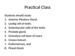Practical Class
Students should study:
1. Anterior Pituitary Gland.
2. Leydig cell of testis.
3. Sustentacular cells of the testis
4. Prostate gland.
5. Granulosa cell layer of ovary
6. Corpus luteum
7. Endometrium, and
8. Pineal Gland.
 