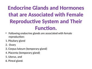 Endocrine Glands and Hormones
that are Associated with Female
Reproductive System and Their
Function.
• Following endocrine glands are associated with female
reproduction:
1. Pituitary gland
2. Ovary
3. Corpus luteum (temporary gland)
4. Placenta (temporary gland)
5. Uterus, and
6. Pineal gland.
 
