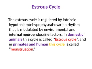 Estrous Cycle
The estrous cycle is regulated by intrinsic
hypothalamo-hypophyseal-ovarian rhythm
that is modulated by environmental and
internal neuroendocrine factors. In domestic
animals this cycle is called “Estrous cycle”, and
in primates and human this cycle is called
“menstruation.”
 