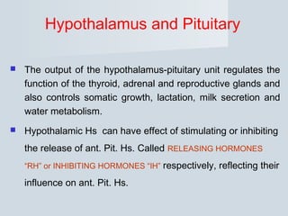 Hypothalamus and Pituitary
 The output of the hypothalamus-pituitary unit regulates the
function of the thyroid, adrenal and reproductive glands and
also controls somatic growth, lactation, milk secretion and
water metabolism.
 Hypothalamic Hs can have effect of stimulating or inhibiting
the release of ant. Pit. Hs. Called RELEASING HORMONES
“RH” or INHIBITING HORMONES “IH” respectively, reflecting their
influence on ant. Pit. Hs.
 