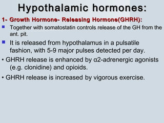 Hypothalamic hormones:Hypothalamic hormones:
1- Growth Hormone- Releasing Hormone(GHRH):1- Growth Hormone- Releasing Hormone(GHRH):
 Together with somatostatin controls release of the GH from theTogether with somatostatin controls release of the GH from the
ant. pit.ant. pit.
 It is released from hypothalamus in a pulsatile
fashion, with 5-9 major pulses detected per day.
• GHRH release is enhanced by α2-adrenergic agonists
(e.g. clonidine) and opioids.
• GHRH release is increased by vigorous exercise.
 