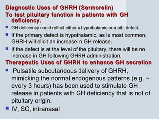 Diagnostic Uses of GHRH (Sermorelin)Diagnostic Uses of GHRH (Sermorelin)
To test pituitary function in patients with GHTo test pituitary function in patients with GH
deficiency.deficiency.
 GH deficiency could reflect either a hypothalamic or a pit. defect.GH deficiency could reflect either a hypothalamic or a pit. defect.
 If the primary defect is hypothalamic, as is most common,If the primary defect is hypothalamic, as is most common,
GHRH will elicit an increase in GH release.GHRH will elicit an increase in GH release.
 If the defect is at the level of the pituitary, there will be noIf the defect is at the level of the pituitary, there will be no
increase in GH following GHRH administration.increase in GH following GHRH administration.
Therapeutic Uses of GHRH to enhance GH secretionTherapeutic Uses of GHRH to enhance GH secretion
 Pulsatile subcutaneous delivery of GHRH,
mimicking the normal endogenous patterns (e.g. ~
every 3 hours) has been used to stimulate GH
release in patients with GH deficiency that is not of
pituitary origin.
 IV, SC, intranasalIV, SC, intranasal
 