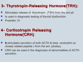 3- Thyrotropin-Releasing Hormone(TRH):3- Thyrotropin-Releasing Hormone(TRH):
 Stimulates release of thyrotropin (TSH) from the ant pit.
 Is used in diagnostic testing of thyroid dysfunction
 Protirelin: IV
4- Corticotropin Releasing4- Corticotropin Releasing
Hormone(CRH)Hormone(CRH)
 ItIt stimulates secretion of both ACTH & beta –endorphin (a
closely related peptide ) from the ant. pituitary .
 CRH can be used in the diagnoses of abnormalities of ACTH
secretion .
 