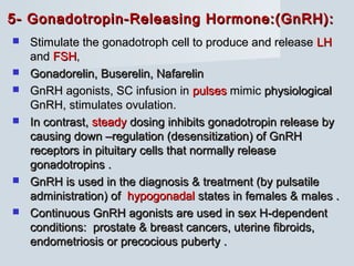 5- Gonadotropin-Releasing Hormone:(GnRH):5- Gonadotropin-Releasing Hormone:(GnRH):
 Stimulate the gonadotroph cell to produce and releaseStimulate the gonadotroph cell to produce and release LHLH
andand FSHFSH,,
 Gonadorelin, Buserelin, NafarelinGonadorelin, Buserelin, Nafarelin
 GnRH agonists, SC infusion inGnRH agonists, SC infusion in pulsespulses mimicmimic physiologicalphysiological
GnRH, stimulates ovulation.GnRH, stimulates ovulation.
 In contrast,In contrast, steadysteady dosing inhibits gonadotropin release bydosing inhibits gonadotropin release by
causing down –regulation (desensitization) of GnRHcausing down –regulation (desensitization) of GnRH
receptors in pituitary cells that normally releasereceptors in pituitary cells that normally release
gonadotropins .gonadotropins .
 GnRH is used in the diagnosis & treatment (by pulsatileGnRH is used in the diagnosis & treatment (by pulsatile
administration) ofadministration) of hypogonadalhypogonadal states in females & males .states in females & males .
 Continuous GnRH agonists are used in sex H-dependentContinuous GnRH agonists are used in sex H-dependent
conditions: prostate & breast cancers, uterine fibroids,conditions: prostate & breast cancers, uterine fibroids,
endometriosis or precocious puberty .endometriosis or precocious puberty .
 