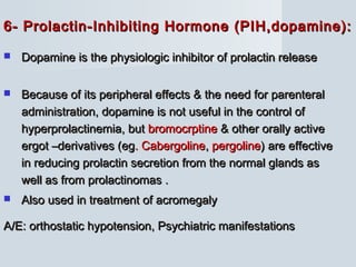 6- Prolactin-Inhibiting Hormone (PIH,dopamine):6- Prolactin-Inhibiting Hormone (PIH,dopamine):
 Dopamine is the physiologic inhibitor of prolactin releaseDopamine is the physiologic inhibitor of prolactin release
 Because of its peripheral effects & the need for parenteralBecause of its peripheral effects & the need for parenteral
administration, dopamine is not useful in the control ofadministration, dopamine is not useful in the control of
hyperprolactinemia, buthyperprolactinemia, but bromocrptinebromocrptine & other orally active& other orally active
ergot –derivatives (egergot –derivatives (eg. Cabergoline. Cabergoline,, pergolinepergoline) are effective) are effective
in reducing prolactin secretion from the normal glands asin reducing prolactin secretion from the normal glands as
well as from prolactinomas .well as from prolactinomas .
 Also used in treatment of acromegalyAlso used in treatment of acromegaly
A/E: orthostatic hypotension, Psychiatric manifestationsA/E: orthostatic hypotension, Psychiatric manifestations
 