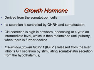 Growth HormoneGrowth Hormone
• Derived from the somatotroph cells
• Its secretion is controlled by GHRH and somatostatin;
• GH secretion is high in newborn, deceasing at 4 yr to an
intermediate level, which is then maintained until puberty,
when there is further decline.
• Insulin-like growth factor 1 (IGF-1) released from the liver
inhibits GH secretion by stimulating somatostatin secretion
from the hypothalamus,
 
