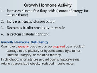 Growth Hormone ActivityGrowth Hormone Activity
1. Increases plasma free fatty acids (source of energy for
muscle tissue)
2. Increases hepatic glucose output
3. Decreases insulin sensitivity in muscle
4. Is protein anabolic hormone
Growth Hormone DeficiencyGrowth Hormone Deficiency
Can have a genetic basis or can be acquired as a result of
damage to the pituitary or hypothalamus by a tumor,
infection, surgery, or radiation therapy.
In childhood: short stature and adiposity, hypoglycemia.
Adults : generalized obesity, reduced muscle mass.
 