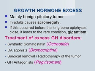 GROWTH HORMONE EXCESSGROWTH HORMONE EXCESS
 Mainly benign pituitary tumor
 In adults causes acromegaly,
 If this occurred before the long bone epiphyses
close, it leads to the rare condition, gigantism.
Treatment of excess GH disorders:
- Synthetic Somatostatin (Octreotide)
- DA agonists (Bromocriptine)
- Surgical removal / Radiotherapy of the tumor
- GH Antagonists (Pegvisomant)
 