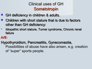 Clinical uses of GHClinical uses of GH
SomatotropinSomatotropin
 GH deficiency in children & adults.GH deficiency in children & adults.
 Children with short stature that is due to factorsChildren with short stature that is due to factors
other than GH deficiency:other than GH deficiency:
 Idiopathic short stature, Turner syndrome, Chronic renalIdiopathic short stature, Turner syndrome, Chronic renal
failurefailure
A/EA/E::
Hypothyroidism, Pancreatitis, Gynecomastia,Hypothyroidism, Pancreatitis, Gynecomastia,
Possibilities of abuse have also arisen, e.g. creation
of “super” sports people.
 