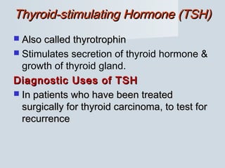 Thyroid-stimulating Hormone (TSH)Thyroid-stimulating Hormone (TSH)
 Also called thyrotrophinAlso called thyrotrophin
 Stimulates secretion of thyroid hormone &
growth of thyroid gland.
Diagnostic Uses of TSHDiagnostic Uses of TSH
 In patients who have been treatedIn patients who have been treated
surgically for thyroid carcinoma, to test forsurgically for thyroid carcinoma, to test for
recurrencerecurrence
 