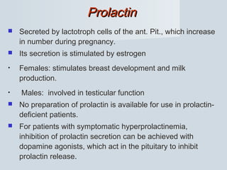 ProlactinProlactin
 Secreted by lactotroph cells of the ant. Pit., which increase
in number during pregnancy.
 Its secretion is stimulated by estrogen
• Females: stimulates breast development and milk
production.
• Males: involved in testicular function
 No preparation of prolactin is available for use in prolactin-
deficient patients.
 For patients with symptomatic hyperprolactinemia,
inhibition of prolactin secretion can be achieved with
dopamine agonists, which act in the pituitary to inhibit
prolactin release.
 