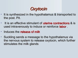 OxytocinOxytocin
• It is synthesized in the hypothalamus & transported toIt is synthesized in the hypothalamus & transported to
the post. Pit.the post. Pit.
• It is an effective stimulant ofIt is an effective stimulant of uterine contractionsuterine contractions & is& is
used intravenously to induce or reinforceused intravenously to induce or reinforce laborlabor ..
• Induces theInduces the release of milkrelease of milk
• Suckling sends a message to the hypothalamus viaSuckling sends a message to the hypothalamus via
the nervous system to release oxytocin, which furtherthe nervous system to release oxytocin, which further
stimulates the milk glandsstimulates the milk glands
 