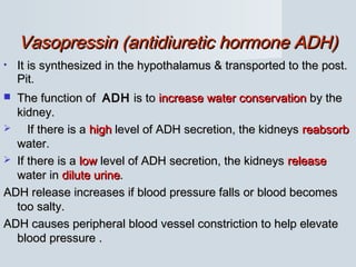 Vasopressin (antidiuretic hormone ADH)Vasopressin (antidiuretic hormone ADH)
• It is synthesized in the hypothalamus & transported to the post.It is synthesized in the hypothalamus & transported to the post.
Pit.Pit.
 The function ofThe function of ADHADH is tois to increase water conservationincrease water conservation by theby the
kidney.kidney.
 If there is aIf there is a highhigh level of ADH secretion, the kidneyslevel of ADH secretion, the kidneys reabsorbreabsorb
water.water.
 If there is aIf there is a lowlow level of ADH secretion, the kidneyslevel of ADH secretion, the kidneys releaserelease
water inwater in dilute urinedilute urine..
ADH release increases if blood pressure falls or blood becomesADH release increases if blood pressure falls or blood becomes
too salty.too salty.
ADH causes peripheral blood vessel constriction to help elevateADH causes peripheral blood vessel constriction to help elevate
blood pressure .blood pressure .
 