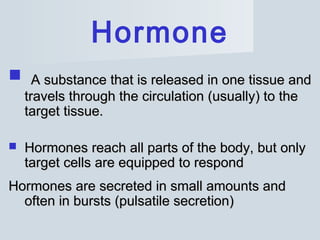 Hormone
 A substance that is releaseA substance that is releasedd in one tissue andin one tissue and
travels through the circulation (usually) to thetravels through the circulation (usually) to the
target tissue.target tissue.
 Hormones reach all parts of the body, but onlyHormones reach all parts of the body, but only
target cells are equipped to respondtarget cells are equipped to respond
Hormones are secreted in small amounts andHormones are secreted in small amounts and
often in bursts (pulsatile secretion)often in bursts (pulsatile secretion)
 