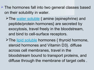  The hormones fall into two general classes based
on their solubility in water.
The water soluble { amine (epinephrine) and
peptide/protein hormones} are secreted by
exocytosis, travel freely in the bloodstream,
and bind to cell-surface receptors.
The lipid soluble hormones { thyroid hormone,
steroid hormones and Vitamin D3}. diffuse
across cell membranes, travel in the
bloodstream bound to transport proteins, and
diffuse through the membrane of target cells .
 
