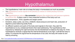 Hypothalamus
• The hypothalamus’ main role is to keep the body in homeostasis as much as possible.
• The hypothalamus sends signals to the pituitary to release or inhibit pituitary hormone
production.
• The hypothalamus acts as the connector between the endocrine and nervous systems
to achieve this. It plays a part in many essential functions of the body such as:
• body temperature , thirst, appetite and weight control
• Emotions ,sleep cycles, sex drive, childbirth, blood pressure and heart rate, production of
digestive juices balancing bodily fluids.
• As different systems and parts of the body send signals to the brain, they alert the
hypothalamus to any unbalanced factors that need addressing. The hypothalamus then
responds by releasing the right hormones into the bloodstream to balance the body. Ex: If the
hypothalamus receives a signal that the internal temperature is too high, it will tell the body to
sweat. If it receives the signal that the temperature is too cold, the body will create its own
heat by shivering.
https://www.medicalnewstoday.com/articles/312628#hormones-of-the-hypothalamus
 