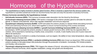 Hormones of the Hypothalamus
• The hypothalamus is highly involved in pituitary gland function. When it receives a signal from the nervous system, the
hypothalamus secretes substances known as neurohormones that start and stop the secretion of pituitary hormones.
Primary hormones secreted by the hypothalamus include:
• Anti-diuretic hormone (ADH): This hormone increases water absorption into the blood by the kidneys.
• Corticotropin-releasing hormone (CRH): CRH sends a message to the anterior pituitary gland to stimulate the adrenal
glands to release corticosteroids, which help regulate metabolism and immune response.
• Gonadotropin-releasing hormone (GnRH): GnRH stimulates the anterior pituitary to release follicle stimulating hormone
(FSH) and luteinizing hormone (LH), which work together to ensure normal functioning of the ovaries and testes.
• Growth hormone-releasing hormone (GHRH) or growth hormone-inhibiting) hormone (GHIH (also known as
somatostain): GHRH prompts the anterior pituitary to release growth hormone (GH); GHIH has the opposite effect. In
children, GH is essential to maintaining a healthy body composition. In adults, it aids healthy bone and muscle mass and
affects fat distribution.
• Oxytocin: Oxytocin is involved in a variety of processes, such as orgasm, the ability to trust, body temperature, sleep cycles,
and the release of breast milk.
• Prolactin-releasing hormone (PRH) or prolactin-inhibiting hormone (PIH) (also known as dopamine): PRH prompts the
anterior pituitary to stimulate breast milk production through the production of prolactin. Conversely, PIH inhibits prolactin,
and thereby, milk production.
• Thyrotropin releasing hormone (TRH): TRH triggers the release of thyroid stimulating hormone (TSH), which stimulates
release of thyroid hormones, which regulate metabolism, energy, and growth and development.
 