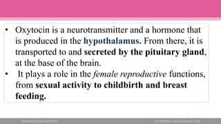 • Oxytocin is a neurotransmitter and a hormone that
is produced in the hypothalamus. From there, it is
transported to and secreted by the pituitary gland,
at the base of the brain.
• It plays a role in the female reproductive functions,
from sexual activity to childbirth and breast
feeding.
 