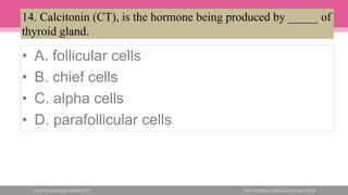 • A. follicular cells
• B. chief cells
• C. alpha cells
• D. parafollicular cells
14. Calcitonin (CT), is the hormone being produced by _____ of
thyroid gland.
 