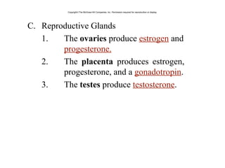 C. Reproductive Glands
1. The ovaries produce estrogen and
progesterone.
2. The placenta produces estrogen,
progesterone, and a gonadotropin.
3. The testes produce testosterone.
Copyright©The McGraw-Hill Companies, Inc. Permission required for reproduction or display.
 
