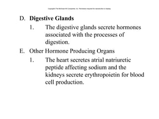D. Digestive Glands
1. The digestive glands secrete hormones
associated with the processes of
digestion.
E. Other Hormone Producing Organs
1. The heart secretes atrial natriuretic
peptide affecting sodium and the
kidneys secrete erythropoietin for blood
cell production.
Copyright©The McGraw-Hill Companies, Inc. Permission required for reproduction or display.
 