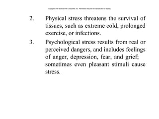 2. Physical stress threatens the survival of
tissues, such as extreme cold, prolonged
exercise, or infections.
3. Psychological stress results from real or
perceived dangers, and includes feelings
of anger, depression, fear, and grief;
sometimes even pleasant stimuli cause
stress.
Copyright©The McGraw-Hill Companies, Inc. Permission required for reproduction or display.
 