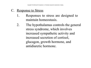 C. Response to Stress
1. Responses to stress are designed to
maintain homeostasis.
2. The hypothalamus controls the general
stress syndrome, which involves
increased sympathetic activity and
increased secretion of cortisol,
glucagon, growth hormone, and
antidiuretic hormone.
Copyright©The McGraw-Hill Companies, Inc. Permission required for reproduction or display.
 
