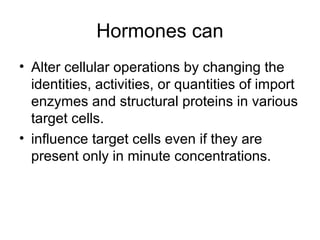 Hormones can
• Alter cellular operations by changing the
identities, activities, or quantities of import
enzymes and structural proteins in various
target cells.
• influence target cells even if they are
present only in minute concentrations.
 