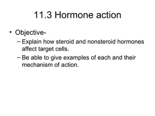 11.3 Hormone action
• Objective-
– Explain how steroid and nonsteroid hormones
affect target cells.
– Be able to give examples of each and their
mechanism of action.
 