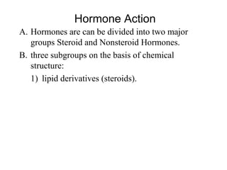 A. Hormones are can be divided into two major 
groups Steroid and Nonsteroid Hormones.
B. three subgroups on the basis of chemical 
structure: 
1) lipid derivatives (steroids).  
Hormone Action
 