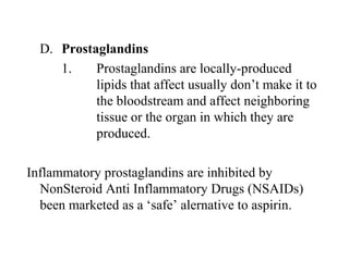 D. Prostaglandins
1. Prostaglandins are locally-produced 
lipids that affect usually don’t make it to 
the bloodstream and affect neighboring 
tissue or the organ in which they are 
produced.
Inflammatory prostaglandins are inhibited by 
NonSteroid Anti Inflammatory Drugs (NSAIDs) 
been marketed as a ‘safe’ alernative to aspirin.
 