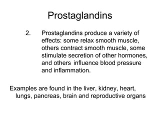 Prostaglandins
2. Prostaglandins produce a variety of
effects: some relax smooth muscle,
others contract smooth muscle, some
stimulate secretion of other hormones,
and others influence blood pressure
and inflammation.
Examples are found in the liver, kidney, heart,
lungs, pancreas, brain and reproductive organs
 