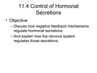 11.4 Control of Hormonal
Secretions
• Objective
– Discuss how negative feedback mechanisms
regulate hormonal secretions.
– And explain how the nervous system
regulates those secretions.
 
