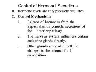 B. Hormone levels are very precisely regulated. 
C. Control Mechanisms 
1. Release  of  hormones  from  the 
hypothalamus  controls  secretions  of 
the  anterior pituitary.
2. The nervous system influences certain 
endocrine glands directly.
3. Other  glands  respond  directly  to 
changes  in  the  internal  fluid 
composition.
Control of Hormonal Secretions
 