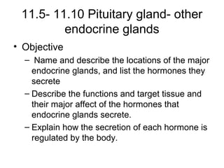 11.5- 11.10 Pituitary gland- other
endocrine glands
• Objective
– Name and describe the locations of the major
endocrine glands, and list the hormones they
secrete
– Describe the functions and target tissue and
their major affect of the hormones that
endocrine glands secrete.
– Explain how the secretion of each hormone is
regulated by the body.
 