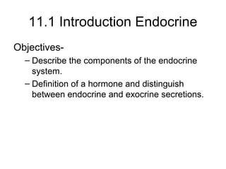 11.1 Introduction Endocrine
Objectives-
– Describe the components of the endocrine
system.
– Definition of a hormone and distinguish
between endocrine and exocrine secretions.
 