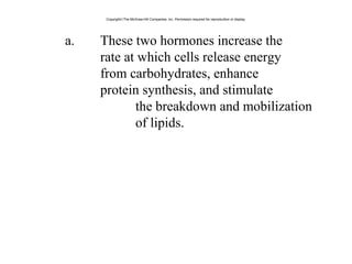 a. These two hormones increase the
rate at which cells release energy
from carbohydrates, enhance
protein synthesis, and stimulate
the breakdown and mobilization
of lipids.
Copyright©The McGraw-Hill Companies, Inc. Permission required for reproduction or display.
 