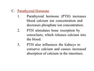 C. Parathyroid Hormone
1. Parathyroid hormone (PTH) increases
blood calcium ion concentration and
decreases phosphate ion concentration.
2. PTH stimulates bone resorption by
osteoclasts, which releases calcium into
the blood.
3. PTH also influences the kidneys to
conserve calcium and causes increased
absorption of calcium in the intestines.
 