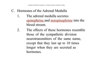 C. Hormones of the Adrenal Medulla
1. The adrenal medulla secretes
epinephrine and norepinephrine into the
blood stream.
2. The effects of these hormones resemble
those of the sympathetic division
neurotransmitters of the same name,
except that they last up to 10 times
longer when they are secreted as
hormones.
Copyright©The McGraw-Hill Companies, Inc. Permission required for reproduction or display.
 