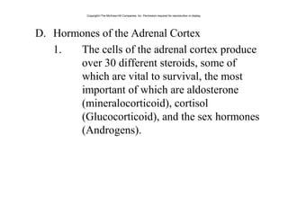 D. Hormones of the Adrenal Cortex
1. The cells of the adrenal cortex produce
over 30 different steroids, some of
which are vital to survival, the most
important of which are aldosterone
(mineralocorticoid), cortisol
(Glucocorticoid), and the sex hormones
(Androgens).
Copyright©The McGraw-Hill Companies, Inc. Permission required for reproduction or display.
 