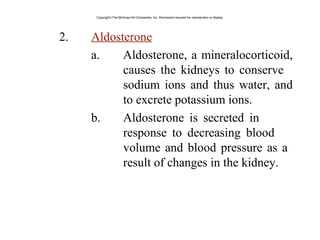 2. Aldosterone
a. Aldosterone, a mineralocorticoid,
causes the kidneys to conserve
sodium ions and thus water, and
to excrete potassium ions.
b. Aldosterone is secreted in
response to decreasing blood
volume and blood pressure as a
result of changes in the kidney.
Copyright©The McGraw-Hill Companies, Inc. Permission required for reproduction or display.
 