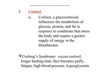 3. Cortisol
a. Cortisol, a glucocorticoid,
influences the metabolism of
glucose, protein, and fat in
response to conditions that stress
the body and require a greater
supply of energy in the
bloodstream.
Cushing’s Syndrome- excess cortisol,
longer healing time, face becomes puffy,
fatigue, high blood pressure, hyperglycemic
Copyright©The McGraw-Hill Companies, Inc. Permission required for reproduction or display.
 