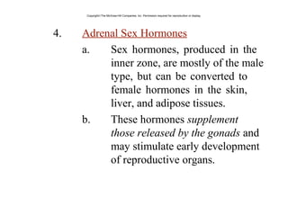 4. Adrenal Sex Hormones
a. Sex hormones, produced in the
inner zone, are mostly of the male
type, but can be converted to
female hormones in the skin,
liver, and adipose tissues.
b. These hormones supplement
those released by the gonads and
may stimulate early development
of reproductive organs.
Copyright©The McGraw-Hill Companies, Inc. Permission required for reproduction or display.
 