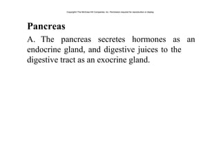 Pancreas
A. The pancreas secretes hormones as an
endocrine gland, and digestive juices to the
digestive tract as an exocrine gland.
Copyright©The McGraw-Hill Companies, Inc. Permission required for reproduction or display.
 