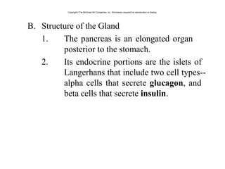 B. Structure of the Gland
1. The pancreas is an elongated organ
posterior to the stomach.
2. Its endocrine portions are the islets of
Langerhans that include two cell types--
alpha cells that secrete glucagon, and
beta cells that secrete insulin.
Copyright©The McGraw-Hill Companies, Inc. Permission required for reproduction or display.
 