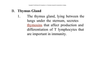 B. Thymus Gland
1. The thymus gland, lying between the
lungs under the sternum, secretes
thymosins that affect production and
differentiation of T lymphocytes that
are important in immunity.
Copyright©The McGraw-Hill Companies, Inc. Permission required for reproduction or display.
 