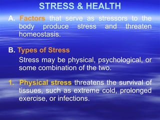 STRESS & HEALTH A.  Factors  that serve as stressors to the body produce stress and threaten homeostasis.  B.  Types of Stress Stress may be physical, psychological, or some combination of the two.  1.  Physical stress   threatens the survival of tissues, such as extreme cold, prolonged exercise, or infections.  