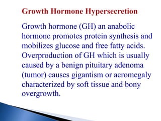 Growth hormone (GH) an anabolic
hormone promotes protein synthesis and
mobilizes glucose and free fatty acids.
Overproduction of GH which is usually
caused by a benign pituitary adenoma
(tumor) causes gigantism or acromegaly
characterized by soft tissue and bony
overgrowth.
 